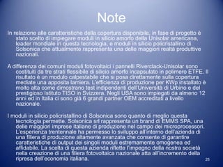 Note
In relazione alle caratteristiche della copertura disponibile, in fase di progetto è
    stato scelto di impiegare moduli in silicio amorfo della Unisolar americana,
    leader mondiale in questa tecnologia, e moduli in silicio policristallino di
    Solsonica che attualmente rappresenta una delle maggiori realtà produttive
    nazionali.

A differenza dei comuni moduli fotovoltaici i pannelli Riverclack-Unisolar sono
   costituiti da tre strati flessibile di silicio amorfo incapsulato in polimero ETFE. Il
   risultato è un modulo calpestabile che si posa direttamente sulla copertura
   mediate una apposita lamiera. L’efficienza di produzione per KWp installato è
   molto alta come dimostrano test indipendenti dell’Università di Urbino e del
   prestigioso Istituto TISO in Svizzera. Negli USA sono impiegati da almeno 12
   anni ed in Italia ci sono già 6 grandi partner OEM accreditati a livello
   nazionale.

I moduli in silicio policristallino di Solsonica sono quanto di meglio questa
   tecnologia permette. Solsonica srl rappresenta un brand di EMMS SPA, una
   delle maggiori imprese italiane di produzione nel campo dei microprocessori.
   L’esperienza trentennale ha permesso lo sviluppo all’interno dell’azienda di
   una filiera di produzione altamente avanzata che consente di garantire
   caratteristiche di output dei singoli moduli estremamente omogenea ed
   affidabile. La scelta di questa azienda riflette l’impegno della nostra società
   nella creazione di una filiera fotovoltaica nazionale atta all’incremento della
   ripresa dell’economia italiana.                                                 25
 