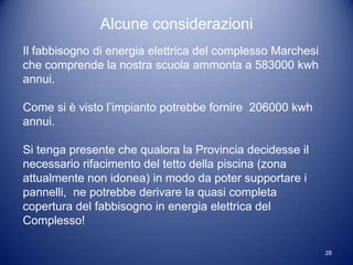 Alcune considerazioni
Il fabbisogno di energia elettrica del complesso Marchesi
che comprende la nostra scuola ammonta a 583000 kwh
annui.

Come si è visto l’impianto potrebbe fornire 206000 kwh
annui.

Si tenga presente che qualora la Provincia decidesse il
necessario rifacimento del tetto della piscina (zona
attualmente non idonea) in modo da poter supportare i
pannelli, ne potrebbe derivare la quasi completa
copertura del fabbisogno in energia elettrica del
Complesso!

                                                            28
 