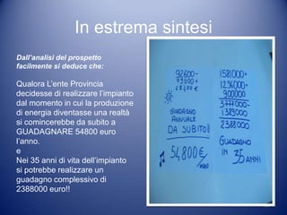 In estrema sintesi
Dall’analisi del prospetto
facilmente si deduce che:

Qualora L’ente Provincia
decidesse di realizzare l’impianto
dal momento in cui la produzione
di energia diventasse una realtà
si comincerebbe da subito a
GUADAGNARE 54800 euro
l’anno.
e
Nei 35 anni di vita dell’impianto
si potrebbe realizzare un
guadagno complessivo di
2388000 euro!!
                                      29
 