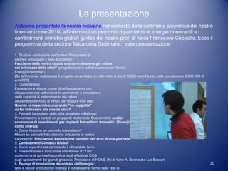 La presentazione
Abbiamo presentato la nostra indagine nel contesto della settimana scientifica del nostro
liceo -edizione 2010- all’interno di un percorso riguardante le energie rinnovabili e i
cambiamenti climatici globali guidati dal nostro prof. di fisica Francesco Cappello. Ecco il
programma della sezione fisica della Settimana: video presentazione

1. Studio e valutazione dell'ipotesi "Ricopriamo di
pannelli fotovoltaici il liceo Buonarroti."
Facciamo della nostra scuola una centrale a energia solare
nel bel mezzo della città!" (progettazione in collaborazione con "Surya
Energy Enterprise")
[Se la Provincia realizzasse il progetto ne avrebbe un utile netto di più di 50000 euro l'anno.. utile complessivo 2 000 000 di
euro!!!!!!]
2. Coibentazioni
Esperienze e misure, curve di raffreddamento con
utilizzo materiali coibentanti in commercio e simulazione
della capacità di trattenimento del calore
(isolamento termico) di infissi con doppi e tripli vetri.
Quanto si risparmia comprando "un cappotto"
da far indossare alla nostra casa?
3. Pannelli fotovoltaici della ditta Morellato e Malloggi.
Presentazione a cura di un gruppo di studenti del Buonarroti di analisi
economica di investimenti per impianti fotovoltaici domestici (3kwp) in
conto energia.
4. Come funziona un pannello fotovoltaico?
Misure su pannelli fotovoltaici in dotazione al nostro
Laboratorio. Simulazioni esposizione pannelli nell'arco di una giornata.
5. Cambiamenti Climatici Globali
a. Come e perché sta cambiando il clima della terra.
b. Presentazione e traduzione simultanea di "Talk"
su tecniche di ripresa fotografica degli effetti dei CCG
sugli spostamenti dei grandi ghiacciai. Proiezione di HOME (fr) di Yann A. Bertrand e Luc Besson
6. Esempi di produzione decentrata dell'energia:                                                                                  30
tanti e piccoli produttori di energia e conseguente forma della rete di
 
