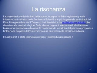 La risonanza
La presentazione dei risultati della nostra indagine ha fatto registrare grande
interesse tra i visitatori della Settimana Scientifica e più in generale tra i cittadini di
Pisa. Una giornalista de Il Tirreno ci ha intervistati e ha pubblicato un articolo che
descriveva la nostra indagine! Sulla stessa pagina è intervenuto indirettamente
l’assessore provinciale all’ambiente confermando la validità del percorso proposto e
l’intenzione da parte dell’Ente Provincia di muoversi nella direzione indicata.

Il nostro prof. è stato intervistato presso Telegranducatotoscana !




                                                                                       31
 