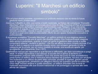 Luperini: "Il Marchesi un edificio
                         simbolo"
"C'è un'unica strada possibile: procedere a un profondo restauro che ne renda la futura
     gestione meno problematica"
Continua il dibattito in città, così come a livello nazionale, sul futuro del complesso "Concetto
     Marchesi", dopo l'intenzione annunciata alcuni mesi fa dalla Provincia di Pisa di procedere
     all'abbattimento dell'edificio realizzato dall'architetto Luigi Pellegrin. In un intervento,
     pubblicato di seguito, il Professor Ilario Luperini - che ricoprì il ruolo di Presidente del
     distretto scolastico - ricorda in quale contesto culturale si inserisce la realizzazione della
     struttura e quali sono state le potenzialità offerte da uno spazio fortemente innovativo e
     polifunzionale.
Il complesso scolastico "Concetto Marchesi": un edificio simbolo di una stagione piena di
     fervore, in cui la scuola era al centro del dibattito politico. Era l'indimenticabile stagione
     della spinta a partecipare, quando si riuscì ad aprire la gestione della scuola a quelle
     componenti esterne - studenti e genitori - che fino ad allora ne erano rimaste escluse. E si
     riuscì a farlo in seguito a un episodio rimasto unico: uno sciopero generale di tutte le
     categorie per la scuola, per un nuovo modello di scuola, una scuola più aperta, più
     accogliente, più trasparente. Era il 1973.
Quell'edificio nacque per rispondere a quel fervore e rafforzarlo, per dare concretezza a quegli
     ideali. In sintesi rispondeva a due assunti: la scuola che si apriva al territorio e il
     rinnovamento profondo della didattica. Ecco che anche dal punto di vista architettonico
     prese forma un edificio che si insinuava senza barriere nel quartiere, ma anzi con strutture
     che invitavano a un utilizzo da parte della comunità: pluralità di ingressi, giardini pensili,
     spazi di aggregazione; penetrava con allegria e fiducia nel quartiere (anche la scelta dei
     colori degli intonaci andava in quella direzione); un edificio articolato che durante la
     mattinata assolvesse alle sue funzioni tradizionali e nel pomeriggio si aprisse alle varie
     attività dei cittadini.
                                                                                                      4
 