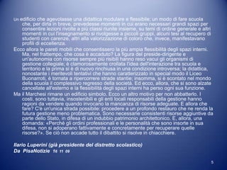 Un edificio che agevolasse una didattica modulare e flessibile; un modo di fare scuola
   che, per dirla in breve, prevedesse momenti in cui erano necessari grandi spazi per
   consentire lezioni rivolte a più classi riunite insieme, su temi di ordine generale e altri
   momenti in cui l'insegnamento si rivolgesse a piccoli gruppi, alcuni tesi al recupero di
   studenti con carenze, altri alla valorizzazione di coloro che, invece, manifestavano
   profili di eccellenza.
Ecco allora le pareti mobili che consentissero la più ampia flessibilità degli spazi interni.
   Ma, nel frattempo, che cosa è accaduto? La figura del preside-dirigente e
   un'autonomia con risorse sempre più risibili hanno reso vacui gli organismi di
   gestione collegiale; è clamorosamente crollata l'idea dell'interazione tra scuola e
   territorio e la prima si è di nuovo rinchiusa in una condizione introversa; la didattica,
   nonostante i meritevoli tentativi che hanno caratterizzato in special modo il Liceo
   Buonarroti, è tornata a ripercorrere strade stantie; insomma, si è scontato nel mondo
   della scuola il complessivo regresso della società. Ed ecco, allora, che si sono alzate
   cancellate all'esterno e la flessibilità degli spazi interni ha perso ogni sua funzione.
Ma il Marchesi rimane un edificio simbolo. Ecco un altro motivo per non abbatterlo. I
   costi, sono tuttavia, insostenibili e gli enti locali responsabili della gestione hanno
   ragioni da vendere quando invocano la mancanza di risorse adeguate. E allora che
   fare? C'è un'unica strada possibile: procedere a un profondo restauro che ne renda la
   futura gestione meno problematica. Sono necessarie consistenti risorse aggiuntive da
   parte dello Stato, in difesa di un indubbio patrimonio architettonico. E, allora, una
   domanda: «Perché gli ordini professionali e le personalità che sono insorte in sua
   difesa, non si adoperano fattivamente e concretamente per recuperare quelle
   risorse?». Se ciò non accade tutto il dibattito si risolve in chiacchiere.

Ilario Luperini (già presidente del distretto scolastico)
Da PisaNotizie 16 11 09

                                                                                             5
 