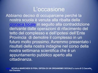 L’occasione
Abbiamo deciso di occuparcene perché la
 nostra scuola è venuta alla ribalta della
 cronaca locale in seguito alla contraddizione
 derivante dalle operazioni di rifacimento del
 tetto del complesso e dell’ipotesi dell’Ente
 Provincia di demolire il complesso in un
 futuro molto prossimo. Avremmo presentato i
 risultati della nostra indagine nel corso della
 nostra settimana scientifica che è un
 appuntamento pubblico aperto alla
 cittadinanza.

Vedi : SCUOLA MARCHESI DI PISA, DIFESA DI UN ORGANISMO SOCIALE a cura di C.Cascella
                                                                                   7
    Ed.Chandra
 