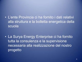• L’ente Provincia ci ha fornito i dati relativi
  alla struttura e la bolletta energetica della
  scuola

• La Surya Energy Enterprise ci ha fornito
  tutta la consulenza e la supervisione
  necessaria alla realizzazione del nostro
  progetto

                                                   9
 