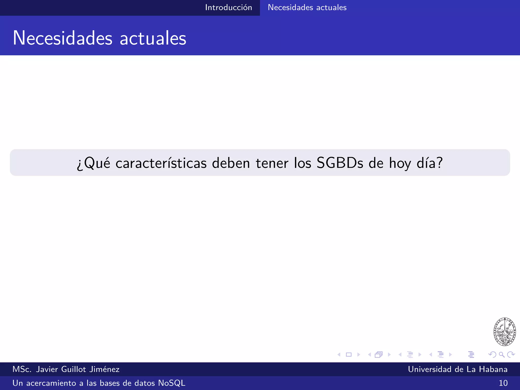 Introducción Necesidades actuales
ACID
Atomicity - Consistency - Isolation - Durability
Una secuencia de operaciones (transacción):
Se ejecutará del todo o nada (A)
Una vez completada, la BD quedará en un estado en el que no se
viola ninguna restricción de integridad (C)
Las transacciones concurrentes son independientes y no se afectan
unas a otras (I)
Las modiﬁcaciones efectuadas por una transacción podrán recuperarse
ante fallas del sistema (D)
MSc. Javier Guillot Jiménez Universidad de La Habana
Un acercamiento a las bases de datos NoSQL 14
 