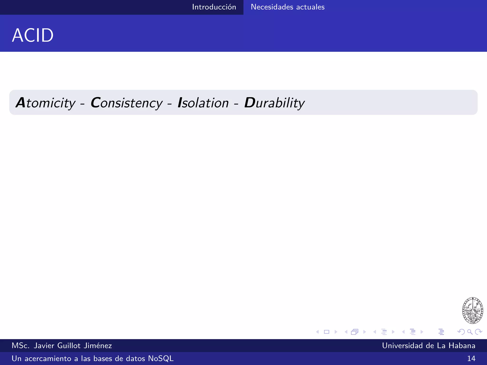 Introducción Necesidades actuales
Necesidades actuales
¿Qué características deben tener los SGBDs de hoy día?
Sistemas cada vez más escalables
Sistemas con modelos de datos más ﬂexibles
MSc. Javier Guillot Jiménez Universidad de La Habana
Un acercamiento a las bases de datos NoSQL 18
 