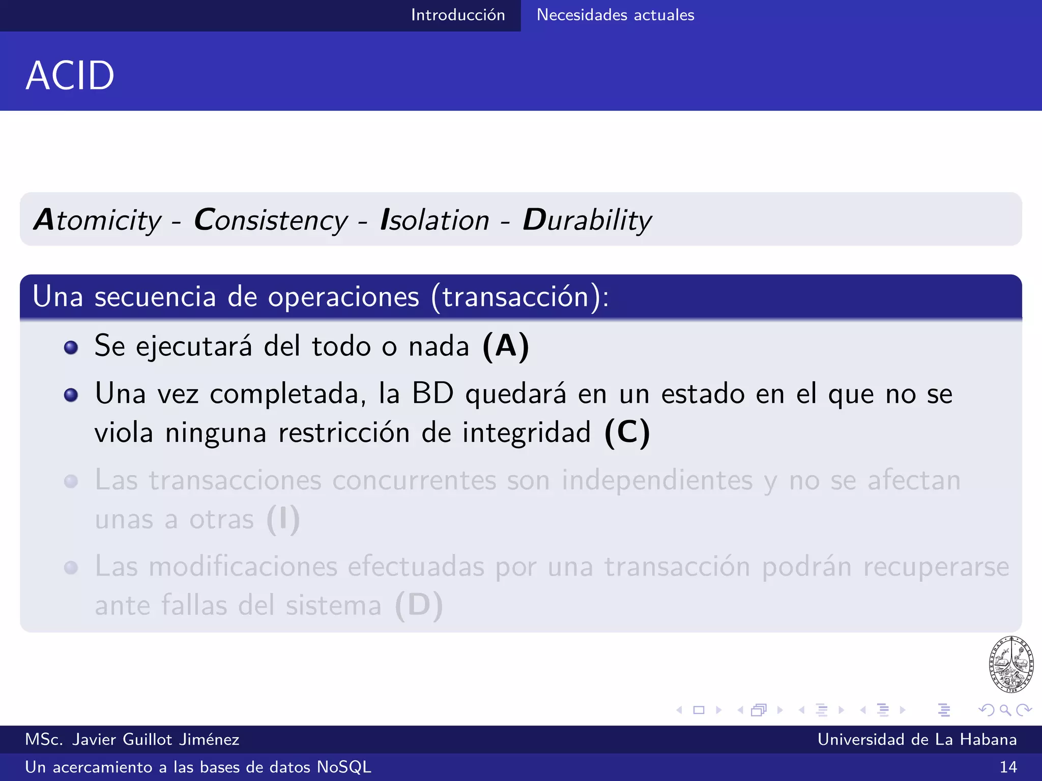 Introducción Necesidades actuales
Limitaciones del modelo relacional
Se ajusta poco al paradigma OO utilizado en la mayoría de los
lenguajes de programación actuales
Esta situación ha intentado ser resuelta desde hace años con las
BDOOs (Atkinson et al., 1989; Atwood, 1985; Derret et al., 1985)
Estas no lograron ser ampliamente usadas por desarrolladores y
usuarios en general
MSc. Javier Guillot Jiménez Universidad de La Habana
Un acercamiento a las bases de datos NoSQL 19
 