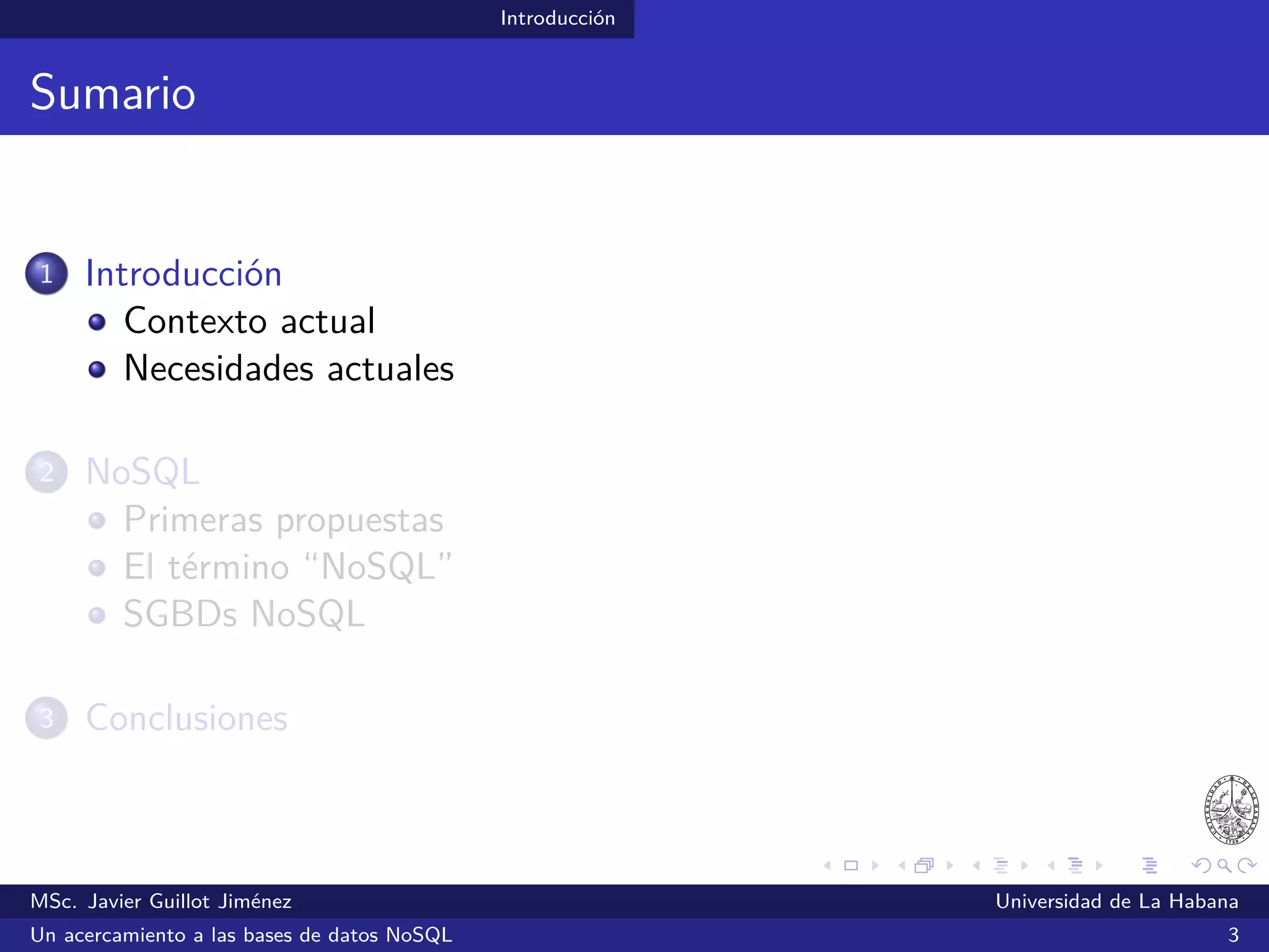 Introducción
Sumario
1 Introducción
Contexto actual
Necesidades actuales
2 NoSQL
Primeras propuestas
El término “NoSQL”
SGBDs NoSQL
3 Conclusiones
MSc. Javier Guillot Jiménez Universidad de La Habana
Un acercamiento a las bases de datos NoSQL 3
 