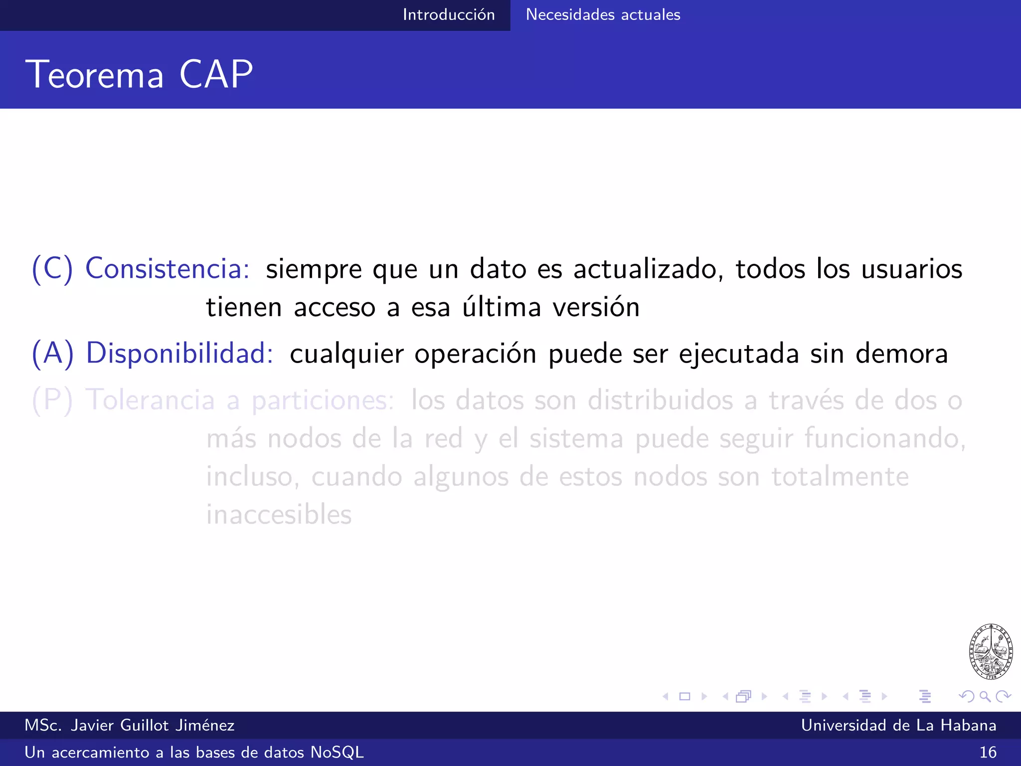 NoSQL Primeras propuestas
Primeras propuestas
Google, Amazon, Facebook y LinkedIn fueron de las primeras
compañías en experimentar las limitaciones que imponían las
tecnologías relacionales
2004
MapReduce: Simpliﬁed Data Processing on Large Clusters
2006
Bigtable: A Distributed Storage System for Structured Data
“Bigtable is a distributed storage system for managing structured data
that is designed to scale to a very large size: petabytes of data across
thousands of commodity servers.”
MSc. Javier Guillot Jiménez Universidad de La Habana
Un acercamiento a las bases de datos NoSQL 21
 