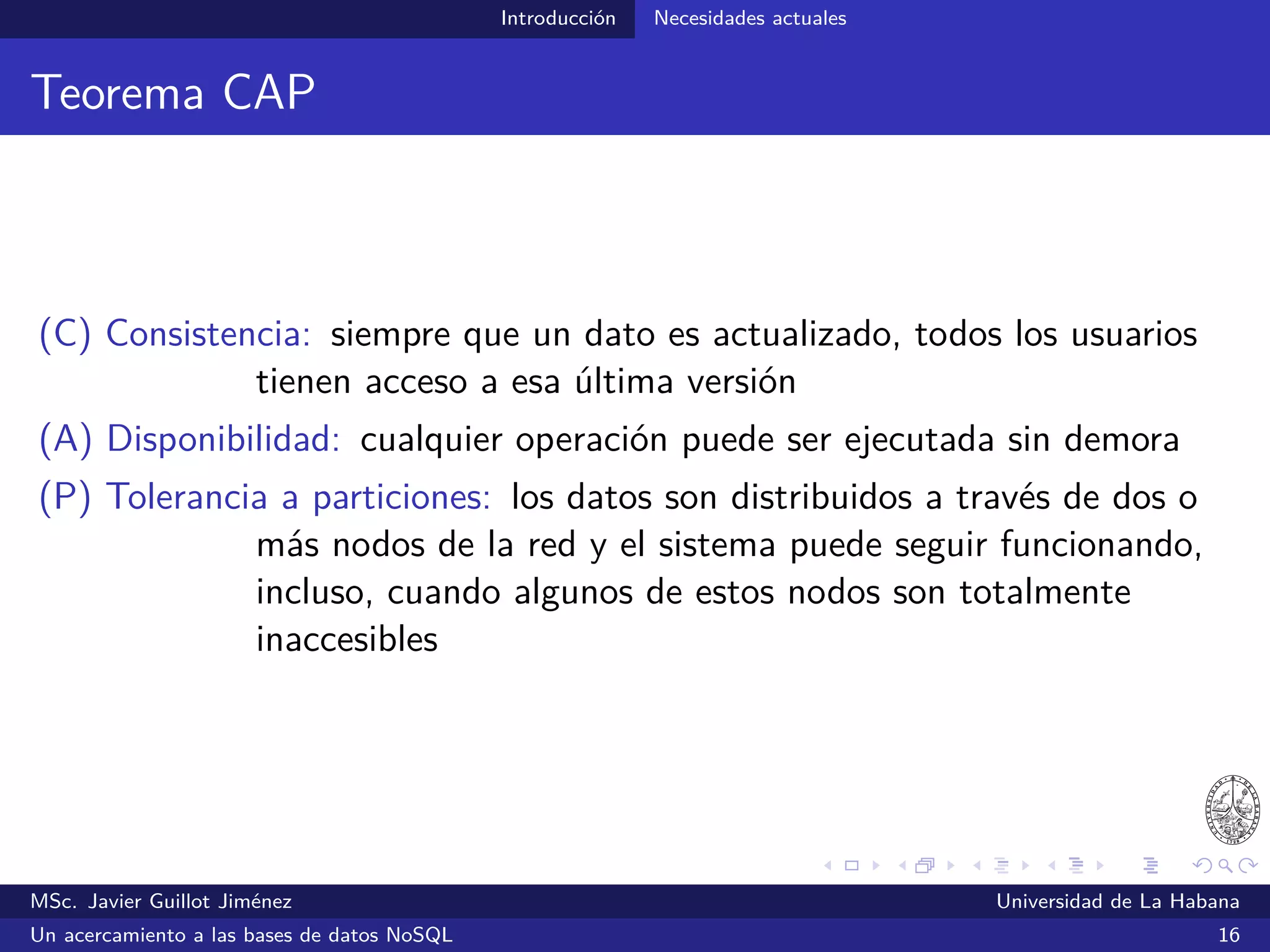 NoSQL Primeras propuestas
Primeras propuestas
Google, Amazon, Facebook y LinkedIn fueron de las primeras
compañías en experimentar las limitaciones que imponían las
tecnologías relacionales
2007
Dynamo: Amazon’s Highly Available Key-Value Store
“. . . customers should be able to view and add items to their shopping cart
even if disks are failing, network routes are ﬂapping, or data centers are
being destroyed by tornados.”
MSc. Javier Guillot Jiménez Universidad de La Habana
Un acercamiento a las bases de datos NoSQL 21
 