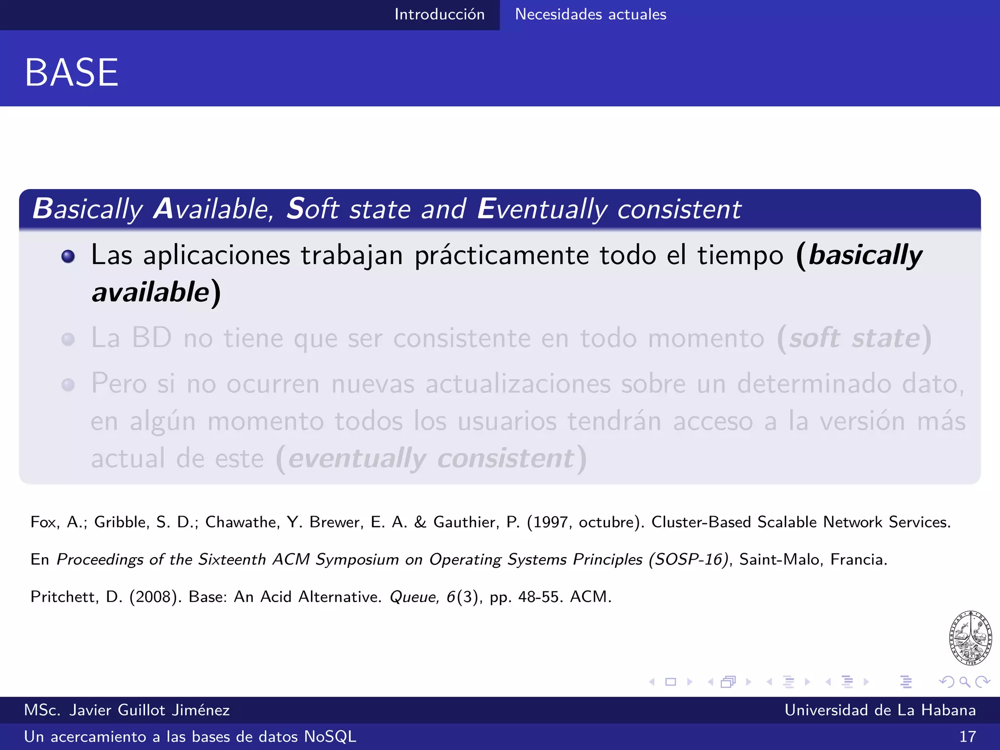 NoSQL El término “NoSQL”
El término “NoSQL”
Empleado por primera vez en el año 1998 por Carlo Strozzi, para
referirse a un SGBDR que no utilizaba SQL
Retomado en 2009 para nombrar los congresos de los partidarios de
las BDs no relacionales, distribuidas y de código abierto (NoSQL
2009, en San Francisco)
Revista Computerworld:
“NoSQLers came to share how they had overthrown the tyranny of slow,
expensive relational databases in favor of more eﬃcient and cheaper ways
of managing data.”
Computerworld. (2009, junio). No to SQL? Anti-database movement gains steam. Consultado el 10 de julio de 2014 desde
http://www.computerworld.com/s/article/9135086/No_to_SQL_Anti_database_movement_gains_steam
MSc. Javier Guillot Jiménez Universidad de La Habana
Un acercamiento a las bases de datos NoSQL 22
 
