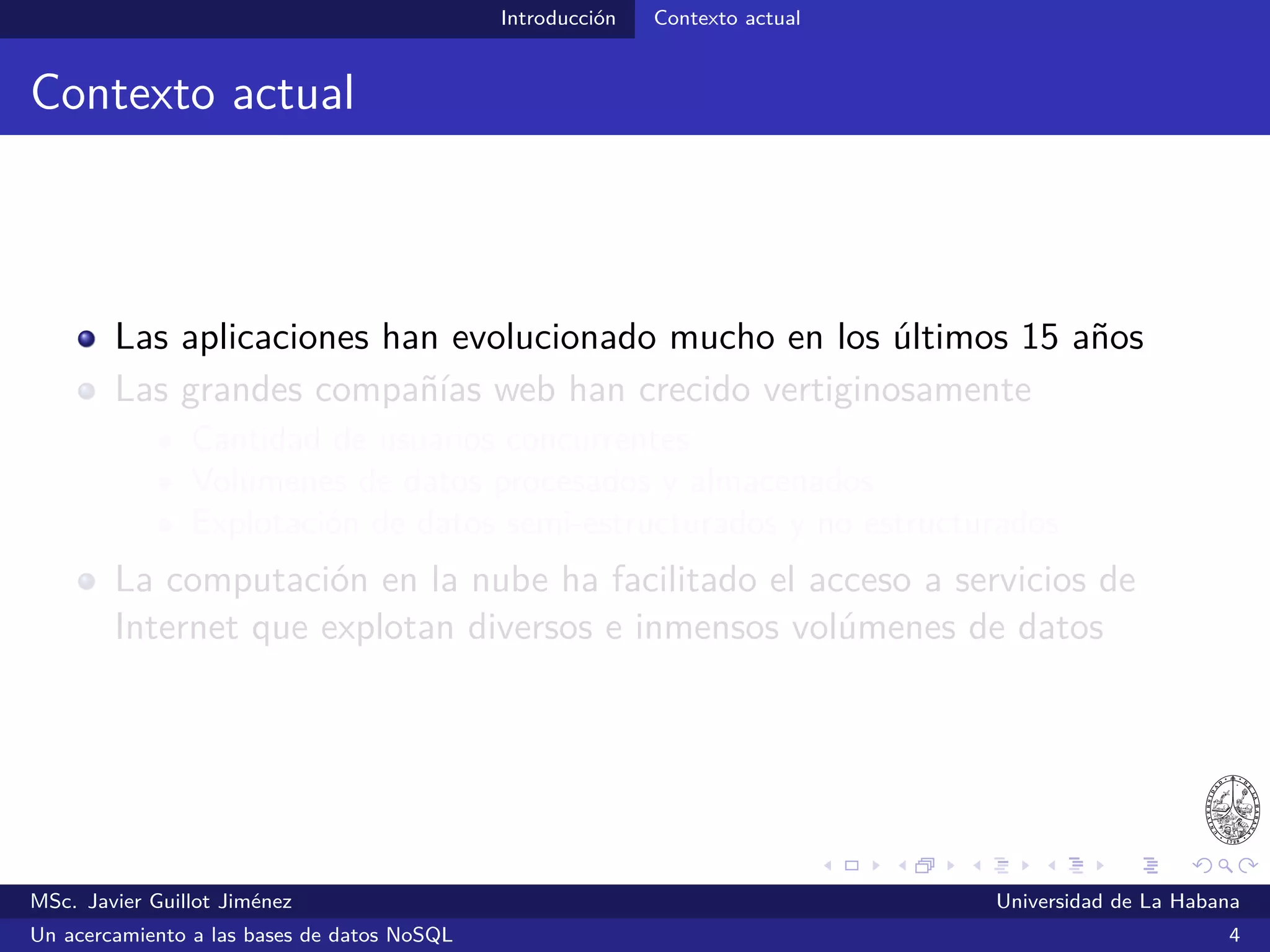 Introducción Contexto actual
Contexto actual
Las aplicaciones han evolucionado mucho en los últimos 15 años
Las grandes compañías web han crecido vertiginosamente en:
Cantidad de usuarios concurrentes
Volúmenes de datos procesados y almacenados
Explotación de datos semi-estructurados y no estructurados
La computación en la nube ha facilitado el acceso a servicios de
Internet que explotan diversos e inmensos volúmenes de datos
MSc. Javier Guillot Jiménez Universidad de La Habana
Un acercamiento a las bases de datos NoSQL 4
 