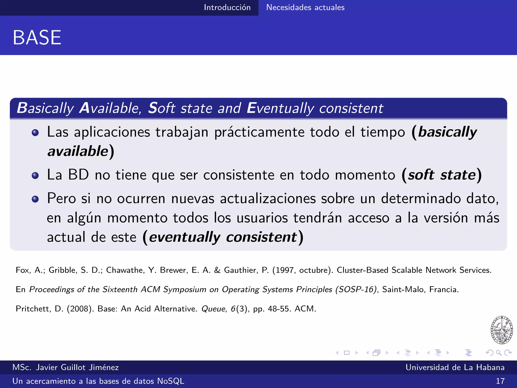 NoSQL
Algunas opiniones
Eric Evans:
“The whole point of seeking alternatives is that you need to solve a
problem that relational databases are a bad ﬁt for”
Evans, E. (2009, 30 de octubre). NoSQL: What’s in a name? Consultado el 10 de julio de 2014 desde
http://www.deadcafe.org/2009/10/30/nosql_whats_in_a_name.html
MSc. Javier Guillot Jiménez Universidad de La Habana
Un acercamiento a las bases de datos NoSQL 24
 