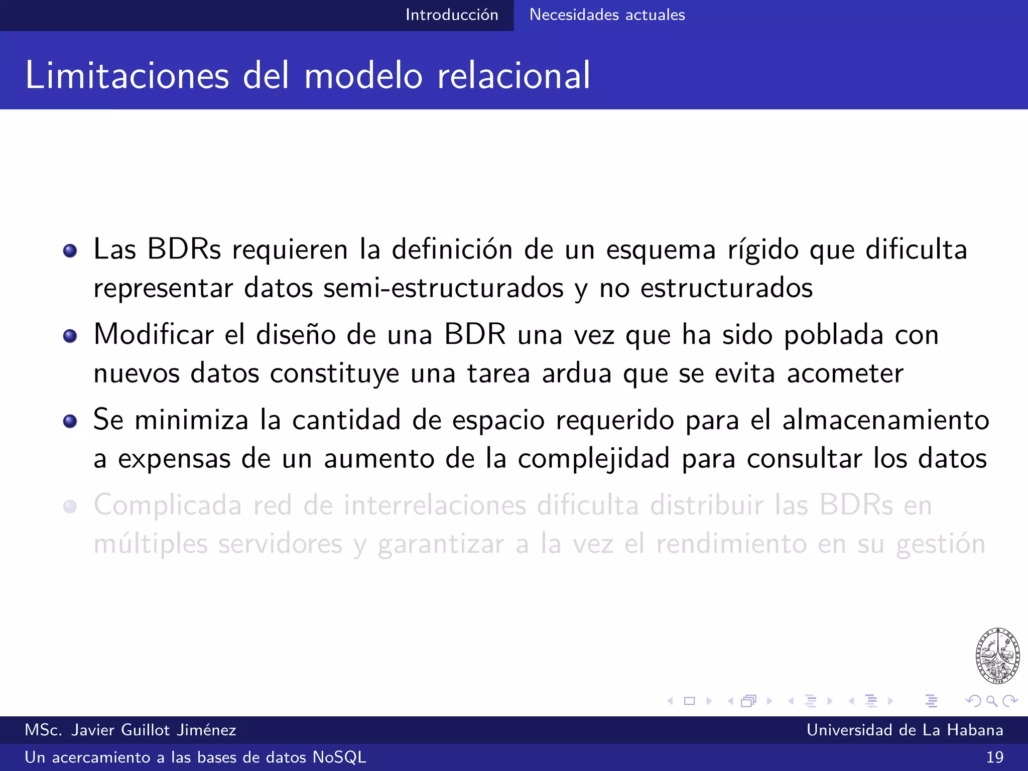 NoSQL SGBDs NoSQL
SGBDs NoSQL
Características generales
No requieren de la deﬁnición de un esquema de la BD
Almacenan los datos de forma no relacional
Están diseñados para arquitecturas distribuidas
Pueden ser instalados en servidores de bajo costo
MSc. Javier Guillot Jiménez Universidad de La Habana
Un acercamiento a las bases de datos NoSQL 26
 