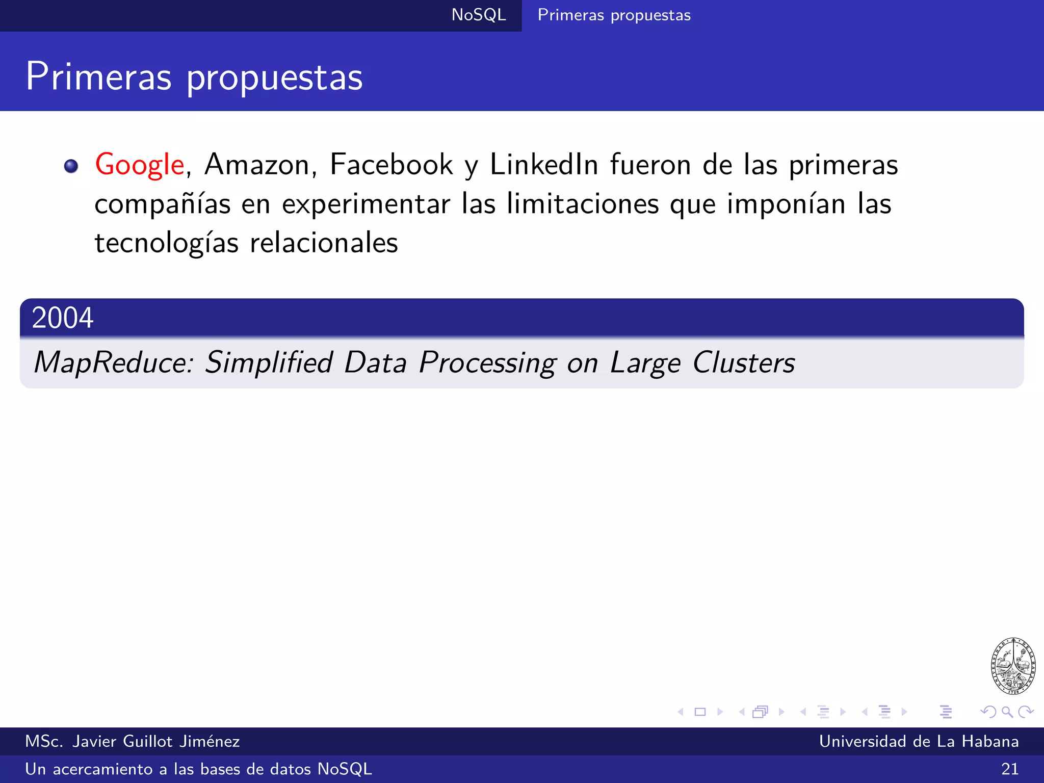 NoSQL SGBDs NoSQL
Riak (2008)
SGBDs llave/valor
Inspirado en Dynamo
Desarrollado por Basho bajo una licencia dual: una versión de código
abierto y otra comercial con soporte garantizado
Realiza automáticamente la replicación y fragmentación de los datos
Admite consultas MapReduce e índices secundarios
Escrito en Erlang
Ofrece una API HTTP RESTful y existen bibliotecas para Java,
Python, Perl, Erlang, Ruby, PHP, .NET y otros
¿Quién lo utiliza?: Comcast y Mochi Media
Sitio oﬁcial: http://riak.basho.com/
MSc. Javier Guillot Jiménez Universidad de La Habana
Un acercamiento a las bases de datos NoSQL 32
 