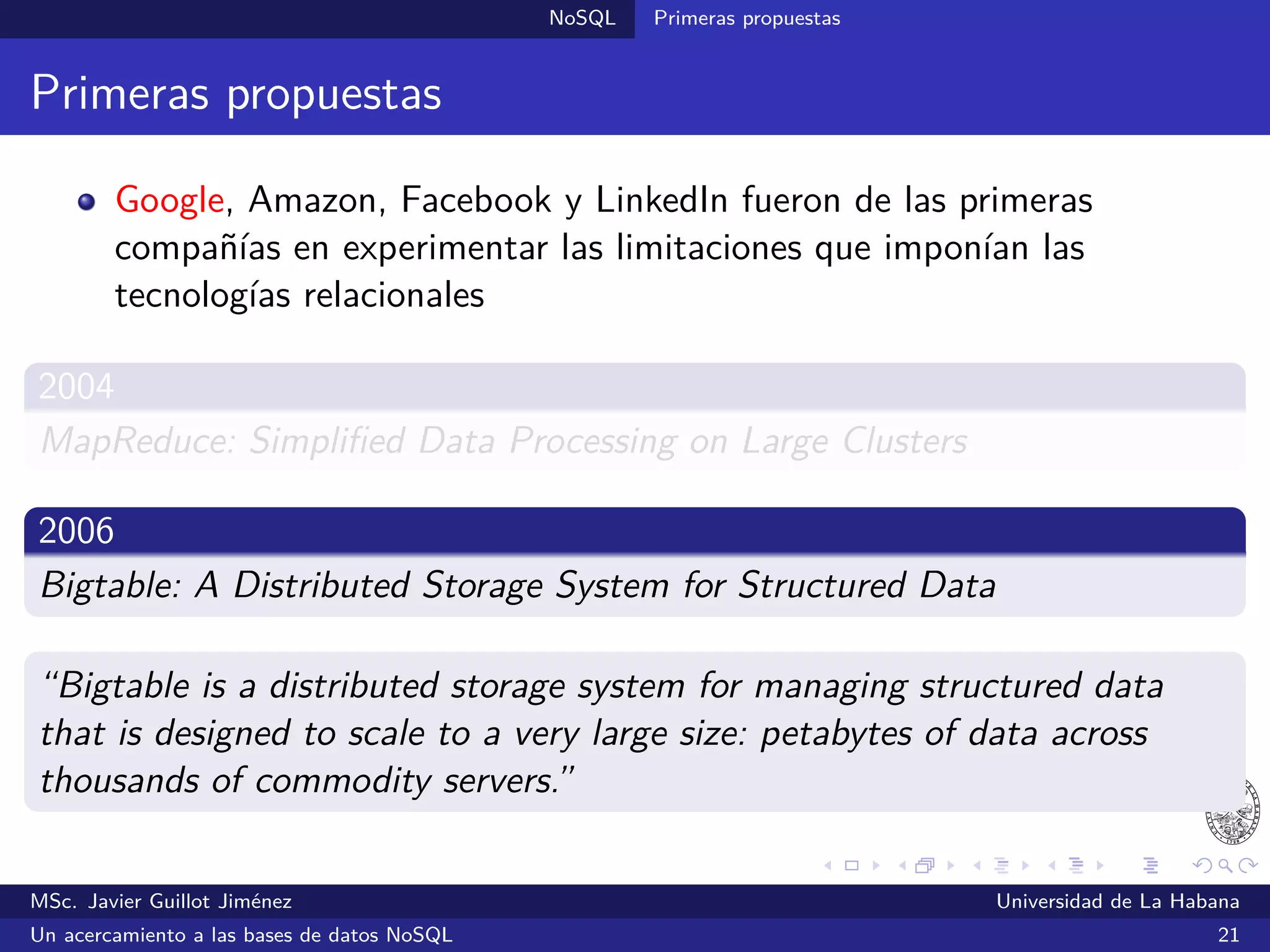 NoSQL SGBDs NoSQL
SGBDs orientadas a columnas
Características generales
Poseen una estructura tabular en las que las ﬁlas admiten un número
variable de columnas (familias de columnas)
Facilitan la representación de datos semi-estructurados
Optimizadas para operaciones a nivel de columnas (contar, sumar,
promediar, etc.)
Logran altos niveles de escalabilidad al dividir las ﬁlas (partición
horizontal) y las columnas (partición vertical) y distribuirlas a través
de múltiples nodos
MSc. Javier Guillot Jiménez Universidad de La Habana
Un acercamiento a las bases de datos NoSQL 35
 