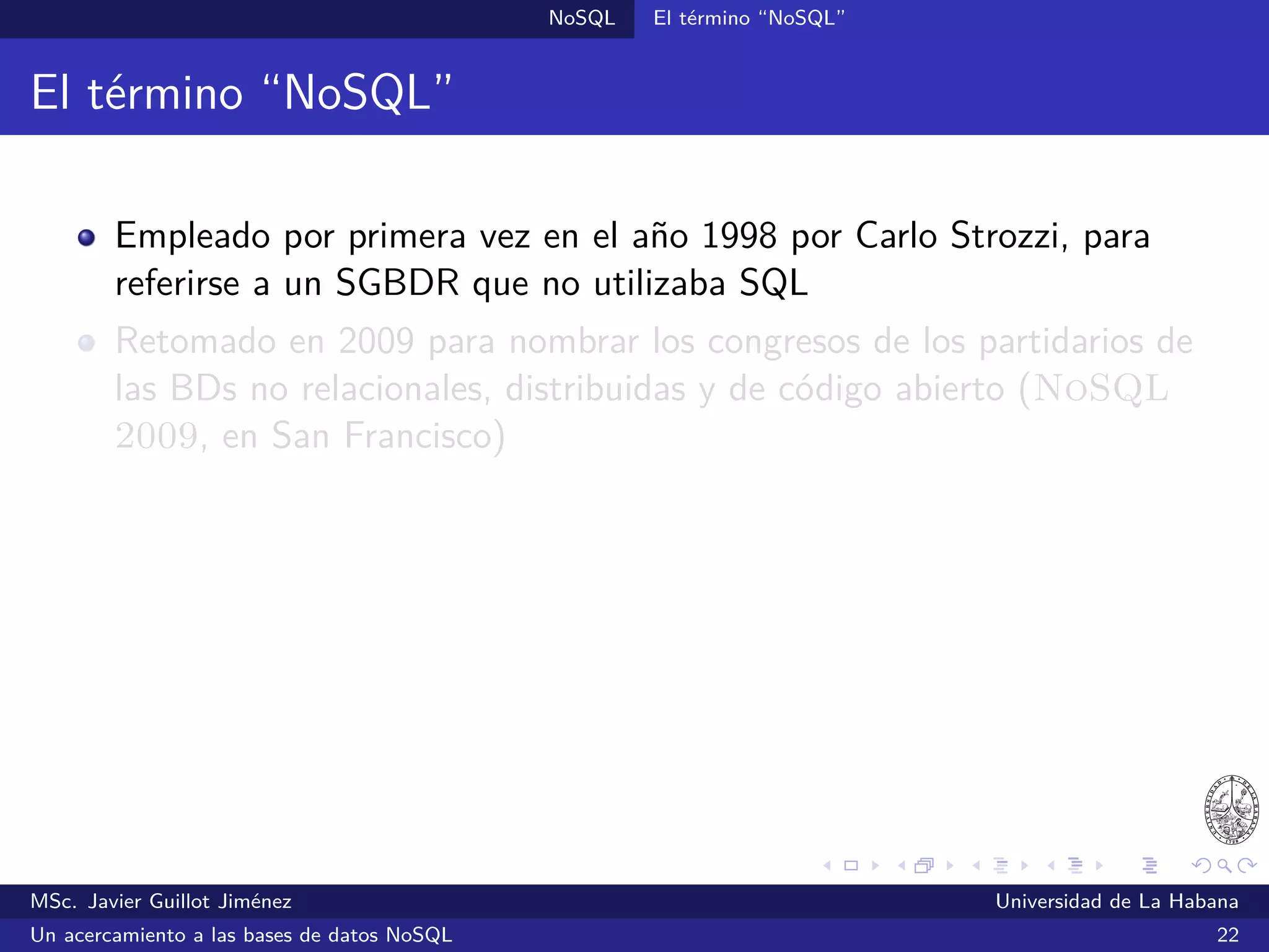 NoSQL SGBDs NoSQL
Cassandra (2008)
SGBDs orientadas a columnas
Inspirado en Bigtable y Dynamo
Proyecto de código abierto de Apache
Desarrollado inicialmente por Facebook
Ofrece un lenguaje de consultas –CQL– similar a SQL
Escrito en Java
Ofrece una interfaz de línea de comandos y una API para Java,
además existen bibliotecas para Python, PHP, .NET, Ruby y otros
¿Quién lo utiliza?: Facebook, Digg, Reddit, Twitter y otros
Sitio oﬁcial: http://cassandra.apache.org/
MSc. Javier Guillot Jiménez Universidad de La Habana
Un acercamiento a las bases de datos NoSQL 37
 