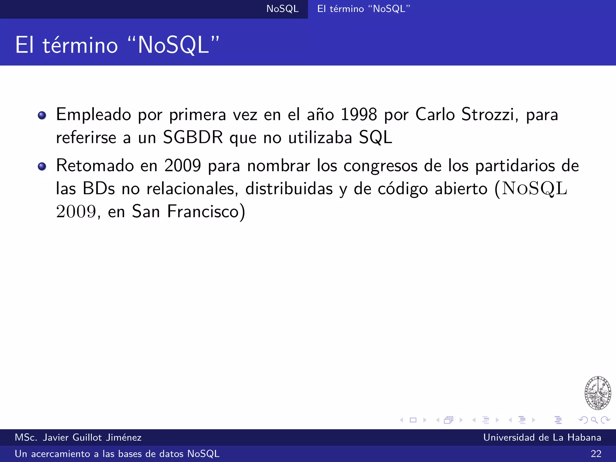 NoSQL SGBDs NoSQL
HBase (2011)
SGBDs orientadas a columnas
Inspirado en Bigtable
Desarrollado como parte de Hadoop
Hadoop es una implementación de código abierto de MapReduce,
desarrollado inicialmente por Yahoo!
Ofrece un lenguaje de consultas de alto nivel: Pig
Escrito en Java
¿Quién lo utiliza?: Facebook, Yahoo! y otros
Sitio oﬁcial: http://hbase.apache.org/
MSc. Javier Guillot Jiménez Universidad de La Habana
Un acercamiento a las bases de datos NoSQL 38
 