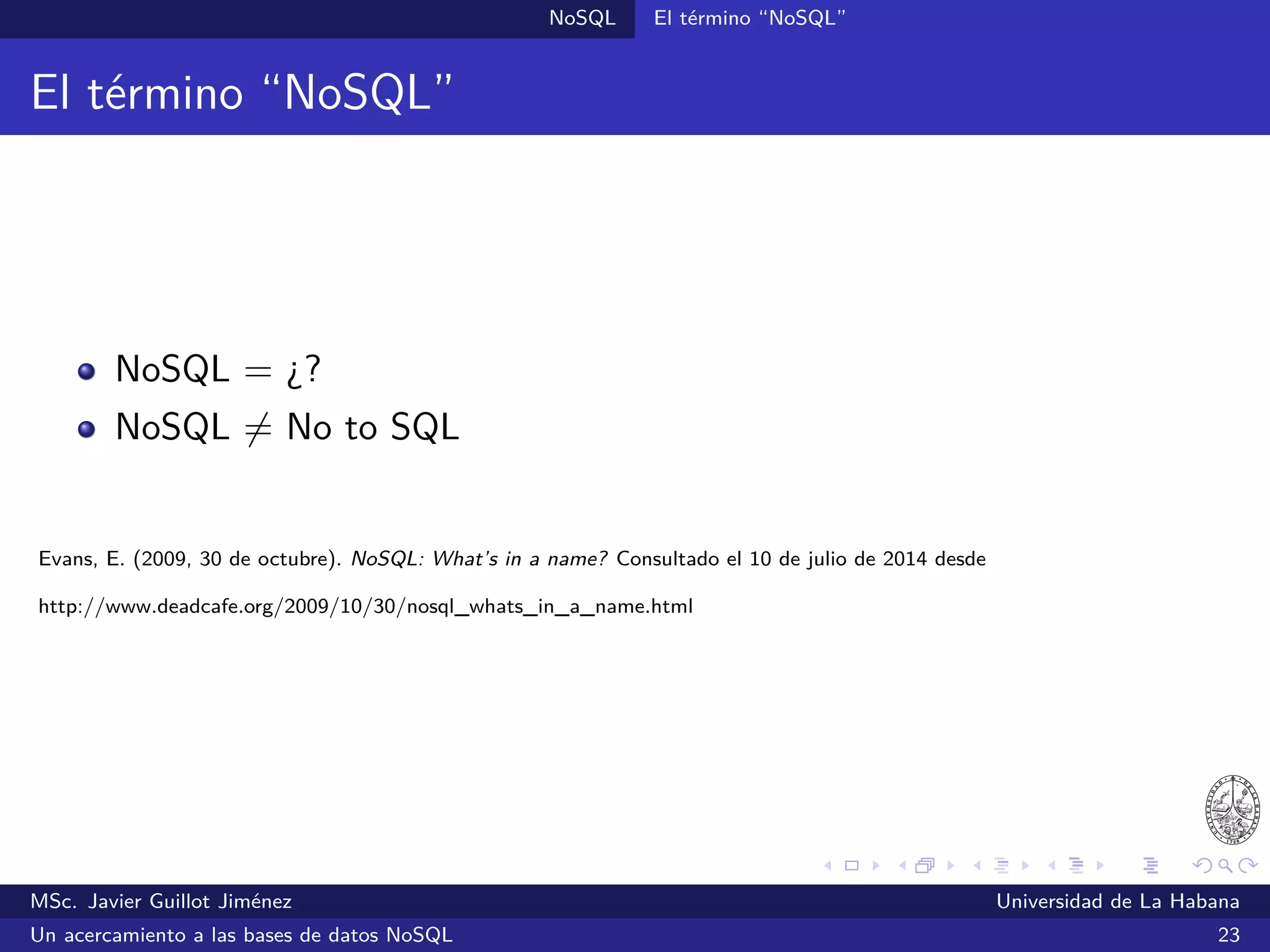 NoSQL SGBDs NoSQL
CouchDB (2005)
SGBDs orientadas a documentos
Es un proyecto de Apache desde 2008
Almacena los datos en documentos JSON
Brinda una alta disponibilidad y replicación peer-to-peer
Escrito en Erlang
Ofrece una interfaz web para la administración y una API REST
¿Quién lo utiliza?: Apple, BBC, Canonical y otros
Sitio oﬁcial: http://couchdb.apache.org/
MSc. Javier Guillot Jiménez Universidad de La Habana
Un acercamiento a las bases de datos NoSQL 41
 