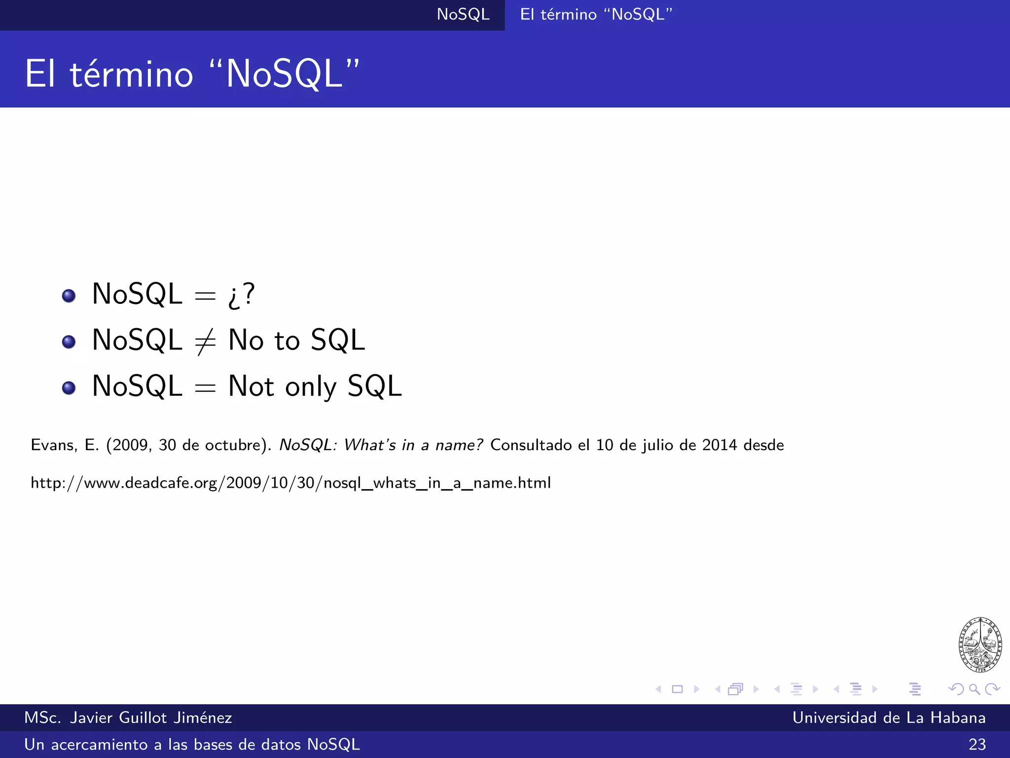 NoSQL SGBDs NoSQL
Couchbase (2011)
SGBDs orientadas a documentos
Desarrollado por Couchbase bajo una licencia libre de Apache con
soporte comercial
Combina las mejores características de CouchDB y Membase
Almacena los datos en documentos JSON
Su arquitectura se adapta automáticamente a los cambios en la
topología del clúster
Escrito en C, C++ y Erlang
MSc. Javier Guillot Jiménez Universidad de La Habana
Un acercamiento a las bases de datos NoSQL 42
 