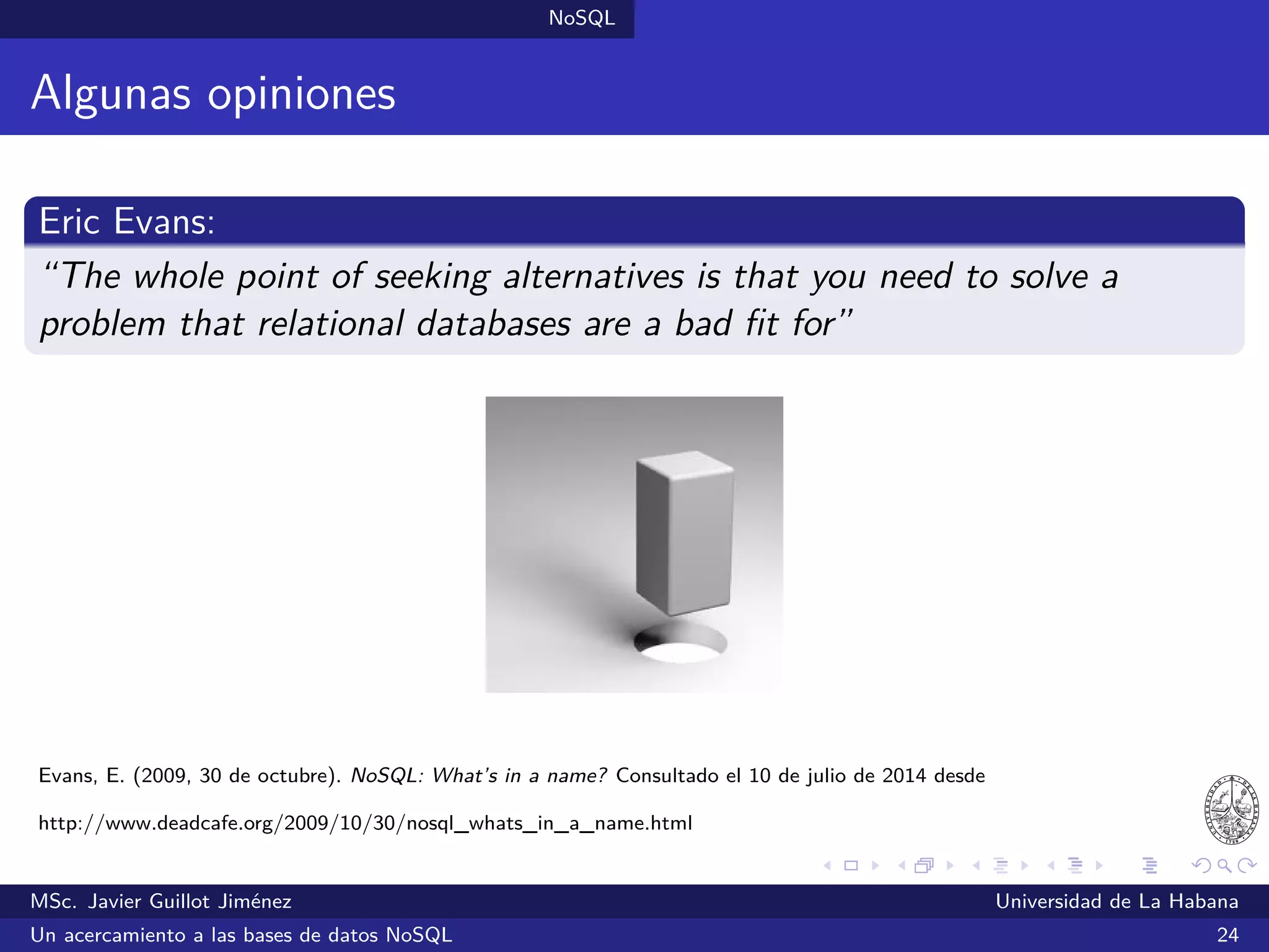 NoSQL SGBDs NoSQL
Couchbase (2011)
SGBDs orientadas a documentos
Ofrece una interfaz web de administración y una API HTTP RESTful
Existen bibliotecas para Java, Ruby, .NET, C, PHP, Python y otros
Couchbase Lite: versión ligera para su uso en dispositivos móviles
¿Quién lo utiliza?: Adidas, Adobe, Beats Music, Disney, eBay, Honda,
Intel, LinkedIn, Mozilla, Nokia, Vodafone, Walmart y otros
Sitio oﬁcial: http://www.couchbase.com/
MSc. Javier Guillot Jiménez Universidad de La Habana
Un acercamiento a las bases de datos NoSQL 42
 