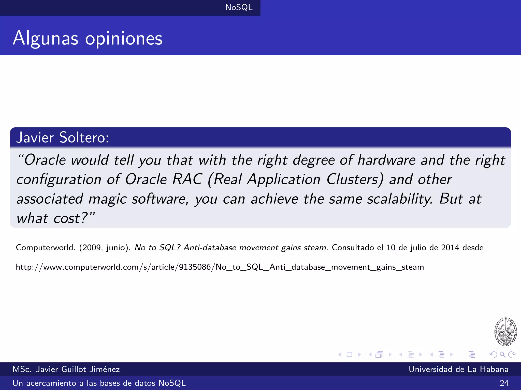 NoSQL SGBDs NoSQL
eXist (2001)
SGBDs orientadas a documentos
Desarrollado bajo una licencia libre (LGPL)
Almacena los datos en documentos XML
Brinda soporte para consultas XQuery y XSLT
Incorpora Lucene para búsquedas a texto completo
Escrito en Java
¿Quién lo utiliza?: Tibetan Buddhist Resource Center (TBRC),
ScoutDragon, Semanta y otros
Sitio oﬁcial: http://exist-db.org/
MSc. Javier Guillot Jiménez Universidad de La Habana
Un acercamiento a las bases de datos NoSQL 43
 