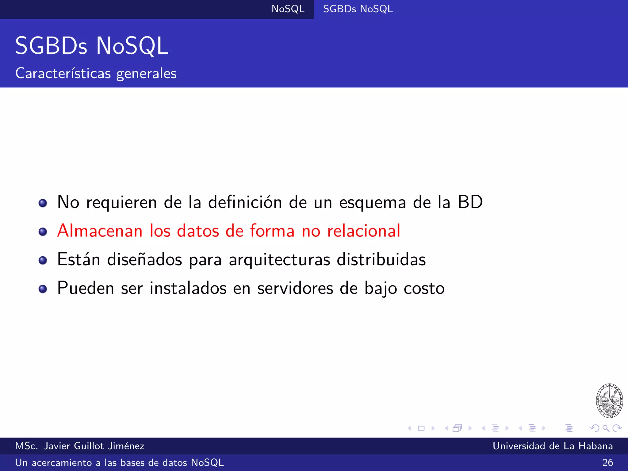 NoSQL SGBDs NoSQL
Neo4j (2007)
SGBDs orientadas a grafos
Desarrollado por Neo Technology bajo una licencia dual: una versión
libre (GPL) y otra comercial con soporte garantizado
Soporta consultas SPARQL
Satisface las propiedades ACID
Escrito en Java
Ofrece una interfaz web para la administración y una API REST,
además existen bibliotecas para Java, Python, Ruby, PHP y otros
¿Quién lo utiliza?: eBay, Walmart, Box.net y otros
Sitio oﬁcial: http://www.neo4j.com/
MSc. Javier Guillot Jiménez Universidad de La Habana
Un acercamiento a las bases de datos NoSQL 48
 