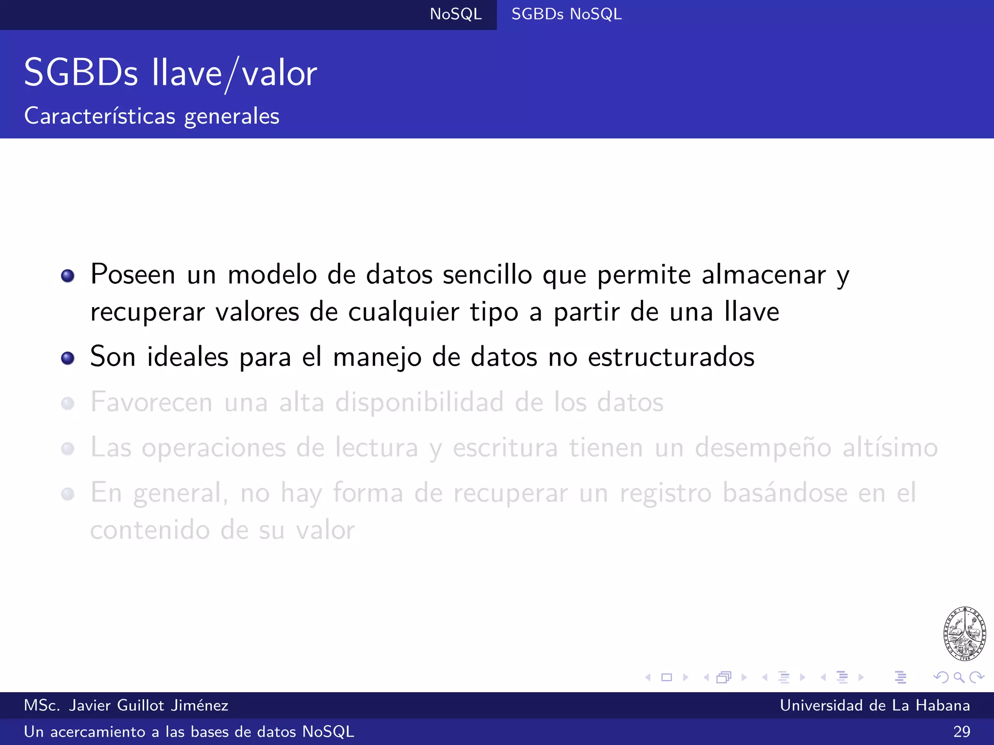 Lecturas recomendadas
Lecturas recomendadas II
Pokorný, J. (2013).
NoSQL databases: a step to database scalability in web environment.
International Journal of Web Information Systems, 9(1), pp. 69-82.
Strauch, C. & Kriha, W. (2011).
NoSQL Databases.
Lecture Notes on Selected Topics on Software-Technology Ultra-Large
Scale Sites, Stuttgart Media University. Extraído el 10/06/2013 desde
http://home.aubg.bg/students/ENL100/Cloud%20Computing
/Research%20Paper/nosqldbs.pdf
Vogels, W. (2008, 22 de diciembre).
Eventually Consistent - Revisited.
Consultado el 6/10/2014 desde http://www.allthingsdistributed.com
/2008/12/eventually_consistent.html
MSc. Javier Guillot Jiménez Universidad de La Habana
Un acercamiento a las bases de datos NoSQL 53
 