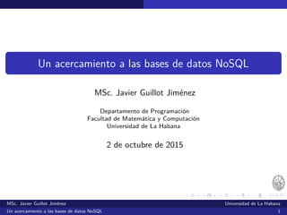 Un acercamiento a las bases de datos NoSQL
MSc. Javier Guillot Jiménez
Departamento de Programación
Facultad de Matemática y Computación
Universidad de La Habana
4 de octubre de 2015
MSc. Javier Guillot Jiménez Universidad de La Habana
Un acercamiento a las bases de datos NoSQL 1
 