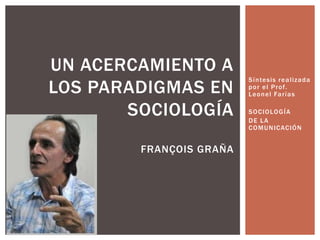 Síntesis realizada
por el Prof.
Leonel Farías
SOCIOLOGÍA
DE LA
COMUNICACIÓN
UN ACERCAMIENTO A
LOS PARADIGMAS EN
SOCIOLOGÍA
FRANÇOIS GRAÑA
 