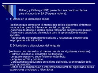 Gillberg y Gillberg (1991) presentan sus propios criterios
para diagnosticar SA (Torpeza motora):
 1) Déficit en la interacción social.
(se tienen que demostrar al menos dos de los siguientes síntomas):
-Incapacidad para la interacción social con iguales.
-Ausencia de deseo e interés en las relaciones sociales con iguales.
-Ausencia o capacidad disminuida para la apreciación de claves
sociales.
-Patrones de comportamiento sociales y respuestas emocionales
inapropiadas a la situación.
2) Dificultades o alteraciones del lenguaje
(se tienen que demostrar al menos tres de los siguientes síntomas):
-Retraso inicial en el desarrollo del lenguaje.
-Lenguaje expresivo superficialmente perfecto.
-Lenguaje formal y pedante.
-Características peculiares en el ritmo del habla, la entonación de la
voz y la prosodia.
-Déficit de la comprensión o interpretación literal del significado de las
expresiones ambiguas o idiomáticas.
 