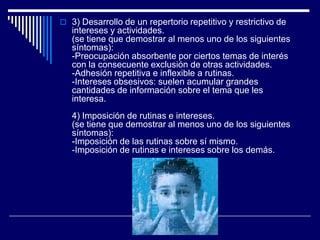  3) Desarrollo de un repertorio repetitivo y restrictivo de
intereses y actividades.
(se tiene que demostrar al menos uno de los siguientes
síntomas):
-Preocupación absorbente por ciertos temas de interés
con la consecuente exclusión de otras actividades.
-Adhesión repetitiva e inflexible a rutinas.
-Intereses obsesivos: suelen acumular grandes
cantidades de información sobre el tema que les
interesa.
4) Imposición de rutinas e intereses.
(se tiene que demostrar al menos uno de los siguientes
síntomas):
-Imposición de las rutinas sobre sí mismo.
-Imposición de rutinas e intereses sobre los demás.
 