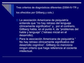 Tres criterios de diagnósticos diferentes (DSM-IV-TR y
los ofrecidos por Gillberg y cols.)
 La asociación Americana de psiquiatría
entiende que “no hay retraso del lenguaje
clínicamente significativo” y, por el contrario,
Gillberg habla, en el punto 4, de “problemas del
habla y lenguaje” (“retraso inicial en el
desarrollo).
 Para la asociación Americana de psiquiatría “
No hay retraso clínicamente significativo del
desarrollo cognitivo”. Gillberg no menciona
ningún criterio que haga referencia al cociente
intelectual.
 