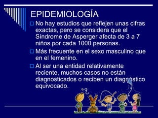  No hay estudios que reflejen unas cifras
exactas, pero se considera que el
Síndrome de Asperger afecta de 3 a 7
niños por cada 1000 personas.
 Más frecuente en el sexo masculino que
en el femenino.
 Al ser una entidad relativamente
reciente, muchos casos no están
diagnosticados o reciben un diagnóstico
equivocado.
EPIDEMIOLOGÍA
 