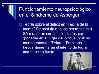 Funcionamiento neuropsicológico
en el Síndrome de Asperger
 Teoría sobre el déficit en “Teoría de la
mente” Se postula que las personas con
SA muestran serias dificultades para
“ponerse en el lugar del otro” e intuir su
mundo mental. Riviere, “Fracasan
frecuentemente en el intento de lograr
una relación fluida”.
 