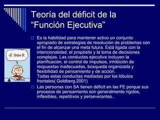 Teoría del déficit de la
“Función Ejecutiva”
 Es la habilidad para mantener activo un conjunto
apropiado de estrategias de resolución de problemas con
el fin de alcanzar una meta futura. Está ligada con la
intencionalidad, el propósito y la toma de decisiones
complejas. Las conductas ejecutiva incluyen la
planificación, el control de impulsos, inhibición de
respuestas inadecuadas, búsqueda organizada y
flexibilidad de pensamiento y de acción.
Todas estas conductas mediadas por los lóbulos
frontales( Goldberg,2001)
 Las personas con SA tienen déficit en las FE porque sus
procesos de pensamiento son generalmente rígidos,
inflexibles, repetitivos y perseverantes.
 