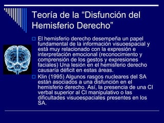 Teoría de la “Disfunción del
Hemisferio Derecho”
 El hemisferio derecho desempeña un papel
fundamental de la información visuoespacial y
está muy relacionado con la expresión e
interpretación emocional (reconocimiento y
comprensión de los gestos y expresiones
faciales) Una lesión en el hemisferio derecho
causaría déficit en estas áreas.
 Klin (1995) Algunos rasgos nucleares del SA
están asociados a una disfunción en el
hemisferio derecho. Así, la presencia de una CI
verbal superior al CI manipulativo o las
dificultades visuoespaciales presentes en los
SA.
 