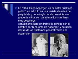  En 1944, Hans Asperger, un pediatra austriaco,
publicó un artículo en una revista alemana de
psiquiatría y neurología donde describía a un
grupo de niños con características similares
muy peculiares.
Actualmente este síndrome se conoce con el
nombre de “Síndrome de Asperger” y se ubica
dentro de los trastornos generalizados del
desarrollo.
 