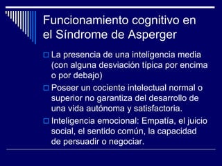 Funcionamiento cognitivo en
el Síndrome de Asperger
 La presencia de una inteligencia media
(con alguna desviación típica por encima
o por debajo)
 Poseer un cociente intelectual normal o
superior no garantiza del desarrollo de
una vida autónoma y satisfactoria.
 Inteligencia emocional: Empatía, el juicio
social, el sentido común, la capacidad
de persuadir o negociar.
 