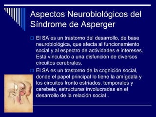 Aspectos Neurobiológicos del
Síndrome de Asperger
 El SA es un trastorno del desarrollo, de base
neurobiológica, que afecta al funcionamiento
social y al espectro de actividades e intereses.
Está vinculado a una disfunción de diversos
circuitos cerebrales.
 El SA es un trastorno de la cognición social,
donde el papel principal lo tiene la amígdala y
los circuitos fronto estriados, temporales y
cerebelo, estructuras involucradas en el
desarrollo de la relación social .
 