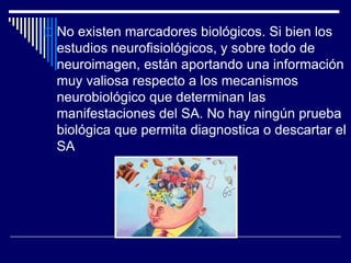  No existen marcadores biológicos. Si bien los
estudios neurofisiológicos, y sobre todo de
neuroimagen, están aportando una información
muy valiosa respecto a los mecanismos
neurobiológico que determinan las
manifestaciones del SA. No hay ningún prueba
biológica que permita diagnostica o descartar el
SA
 