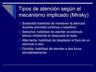 Tipos de atención según el
mecanismo implicado (Mirsky)
 Sostenida habilidad de mantener la atención
durante actividad continua y repetitiva.
 Selectiva: habilidad de atender al estímulo
blanco inhibiendo la respuesta al resto.
 Alternante: habilidad de desplazar el foco de un
estímulo a otro.
 Dividida: habilidad de atender a dos focos
simultáneamente.
 