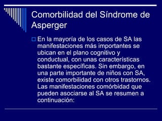 Comorbilidad del Síndrome de
Asperger
 En la mayoría de los casos de SA las
manifestaciones más importantes se
ubican en el plano cognitivo y
conductual, con unas características
bastante específicas. Sin embargo, en
una parte importante de niños con SA,
existe comorbilidad con otros trastornos.
Las manifestaciones comórbidad que
pueden asociarse al SA se resumen a
continuación:
 
