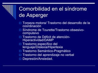 Comorbilidad en el síndrome
de Asperger
 Torpeza motora/ Trastorno del desarrollo de la
coordinación
 Síndrome de Tourette/Trastorno obsesivo-
compulsivo
 Trastorno de Déficit de atención-
Hiperactividad/DAMP
 Trastorno específico del
lenguaje/Dislexia/Hiperlexia
 Trastorno Semántico-Pragmático
 Trastorno del aprendizaje no verbal
 Depresión/Ansiedad.
 