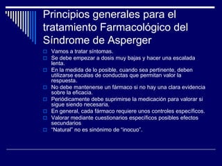 Principios generales para el
tratamiento Farmacológico del
Síndrome de Asperger
 Vamos a tratar síntomas.
 Se debe empezar a dosis muy bajas y hacer una escalada
lenta.
 En la medida de lo posible, cuando sea pertinente, deben
utilizarse escalas de conductas que permitan valor la
respuesta.
 No debe mantenerse un fármaco si no hay una clara evidencia
sobre la eficacia.
 Periódicamente debe suprimirse la medicación para valorar si
sigue siendo necesaria.
 En general, cada fármaco requiere unos controles específicos.
 Valorar mediante cuestionarios específicos posibles efectos
secundarios
 “Natural” no es sinónimo de “inocuo”.
 