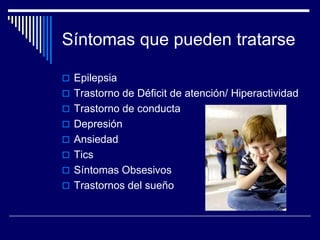 Síntomas que pueden tratarse
 Epilepsia
 Trastorno de Déficit de atención/ Hiperactividad
 Trastorno de conducta
 Depresión
 Ansiedad
 Tics
 Síntomas Obsesivos
 Trastornos del sueño
 