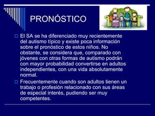 PRONÓSTICO
 El SA se ha diferenciado muy recientemente
del autismo típico y existe poca información
sobre el pronóstico de estos niños. No
obstante, se considera que, comparado con
jóvenes con otras formas de autismo podrán
con mayor probabilidad convertirse en adultos
independientes, con una vida absolutamente
normal.
 Frecuentemente cuando son adultos tienen un
trabajo o profesión relacionado con sus áreas
de especial interés, pudiendo ser muy
competentes.
 