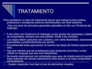 TRATAMIENTO
Para establecer un plan de tratamiento tienen que trabajar juntos padres,
profesores y consejeros externos familiarizados con este trastorno.
Hay una serie de principios generales aplicables al niño con Síndrome de
Asperger:
 A los niños con Síndrome de Asperger no les gustan las sorpresas y deben
ser preparados, siempre que sea posible, frente a los cambios.
 Las reglas deben aplicarse con cuidado y con cierta flexibilidad, claramente
expresadas y preferentemente por escrito.
 El profesorado debe aprovechar al máximo las áreas de interés especial de
niño.
 Hay que intentar que las enseñanzas sean bastante concretas y evitar
utilizar un lenguaje que sea mal interpretado.
 Se puede recompensar con actividades que sean de interés para él cuando
haya realizado de manera satisfactoria otras tareas o se haya comportado
correctamente.
 - Suelen responder muy bien al uso de elementos visuales.
 
