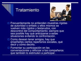 Tratamiento
 Frecuentemente no entienden muestras rígidas
de autoridad o enfado y ellos mismos se
vuelven más rígidos y testarudos, con
descontrol del comportamiento; siempre que
sea posible hay que anticiparse a estas
situaciones evitando la confrontación.
 Como desean tener amigos, hay que
enseñarles ciertos repertorios sociales, qué
decir y cómo decirlo.
 Fomentar su participación en las
conversaciones y reforzar a los compañeros
que también lo estimulen a participar.
 